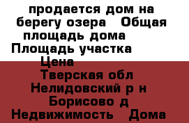 продается дом на берегу озера › Общая площадь дома ­ 70 › Площадь участка ­ 270 › Цена ­ 2 500 000 - Тверская обл., Нелидовский р-н, Борисово д. Недвижимость » Дома, коттеджи, дачи продажа   